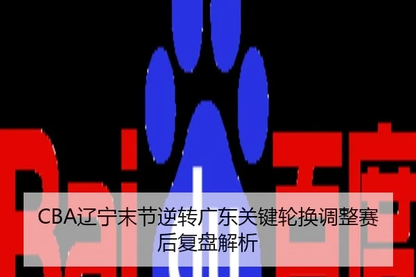 CBA辽宁末节逆转广东关键轮换调整赛后复盘解析